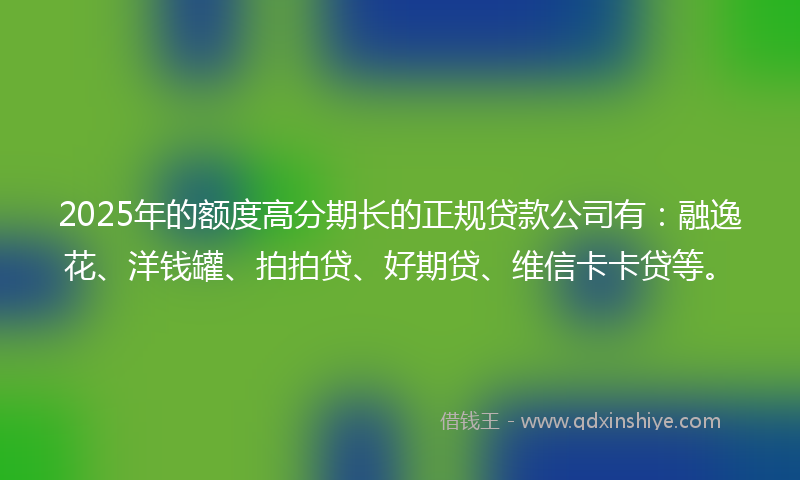 2025年的额度高分期长的正规贷款公司有：融逸花、洋钱罐、拍拍贷、好期贷、维信卡卡贷等。
