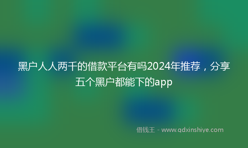 黑户人人两千的借款平台有吗2024年推荐，分享五个黑户都能下的app