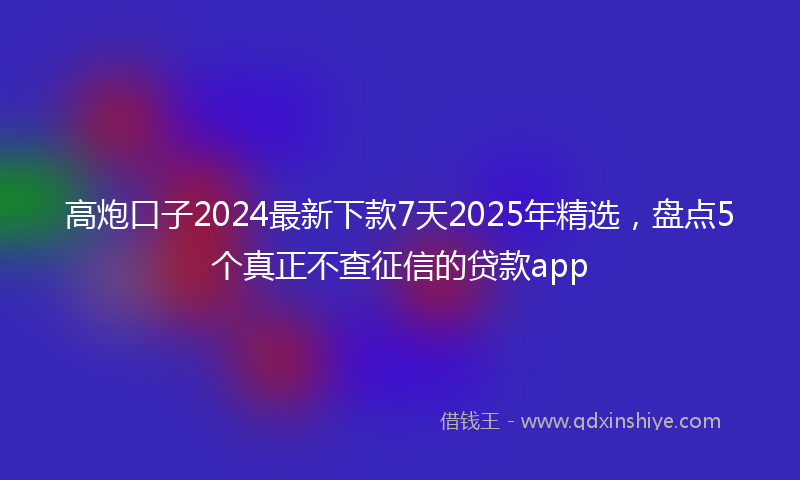 高炮口子2024最新下款7天2025年精选，盘点5个真正不查征信的贷款app