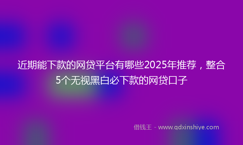 近期能下款的网贷平台有哪些2025年推荐，整合5个无视黑白必下款的网贷口子