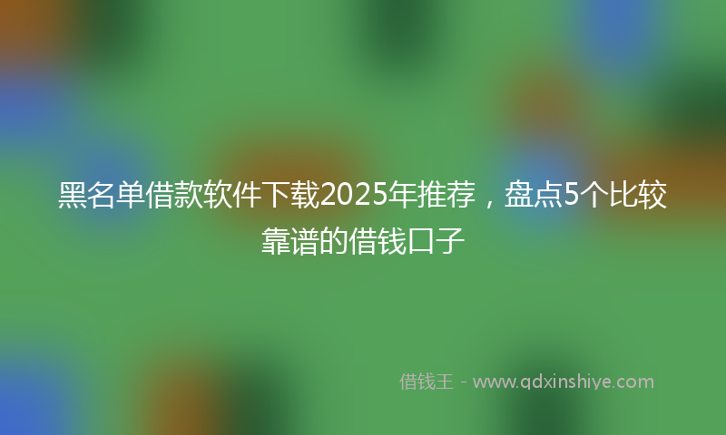 黑名单借款软件下载2025年推荐，盘点5个比较靠谱的借钱口子
