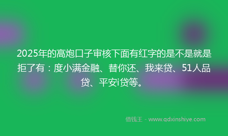 2025年的高炮口子审核下面有红字的是不是就是拒了有：度小满金融、替你还、我来贷、51人品贷、平安i贷等。