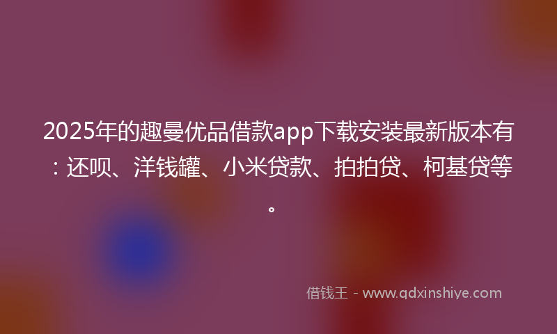 2025年的趣曼优品借款app下载安装最新版本有：还呗、洋钱罐、小米贷款、拍拍贷、柯基贷等。