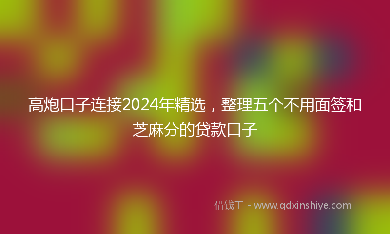 高炮口子连接2024年精选，整理五个不用面签和芝麻分的贷款口子