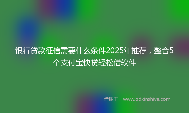 银行贷款征信需要什么条件2025年推荐，整合5个支付宝快贷轻松借软件