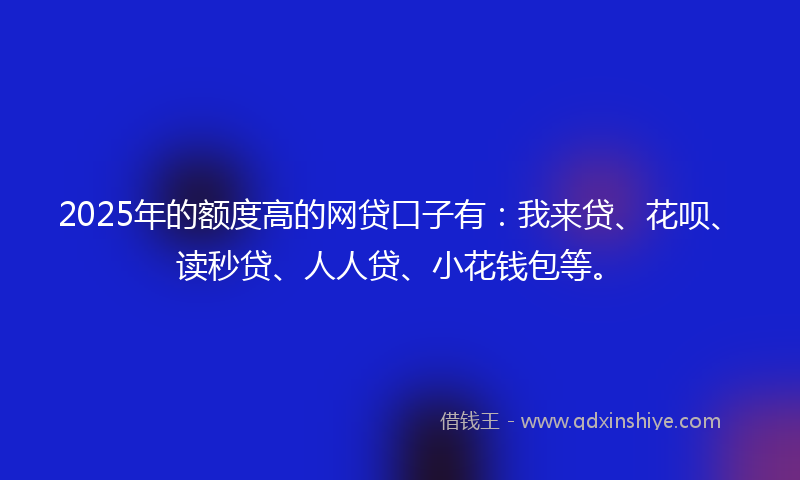 2025年的额度高的网贷口子有：我来贷、花呗、读秒贷、人人贷、小花钱包等。