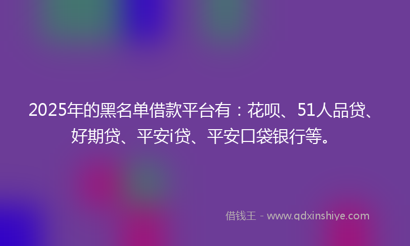 2025年的黑名单借款平台有：花呗、51人品贷、好期贷、平安i贷、平安口袋银行等。