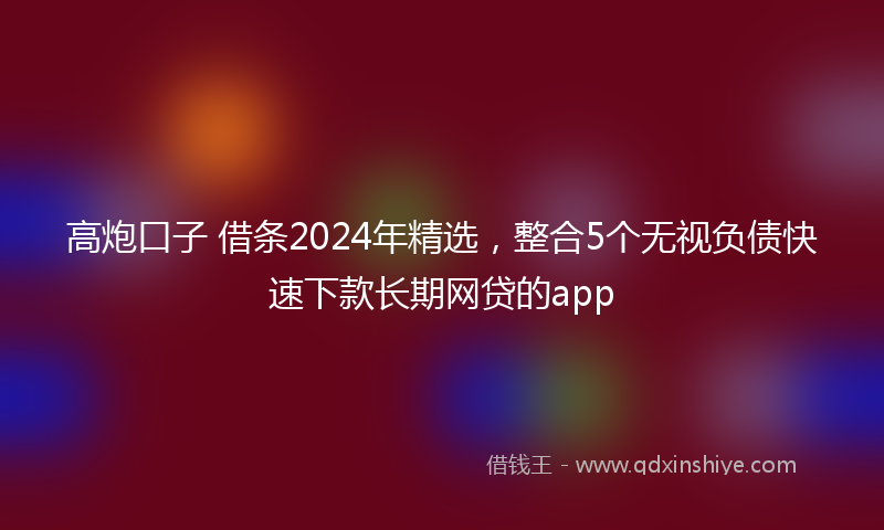 高炮口子 借条2024年精选，整合5个无视负债快速下款长期网贷的app