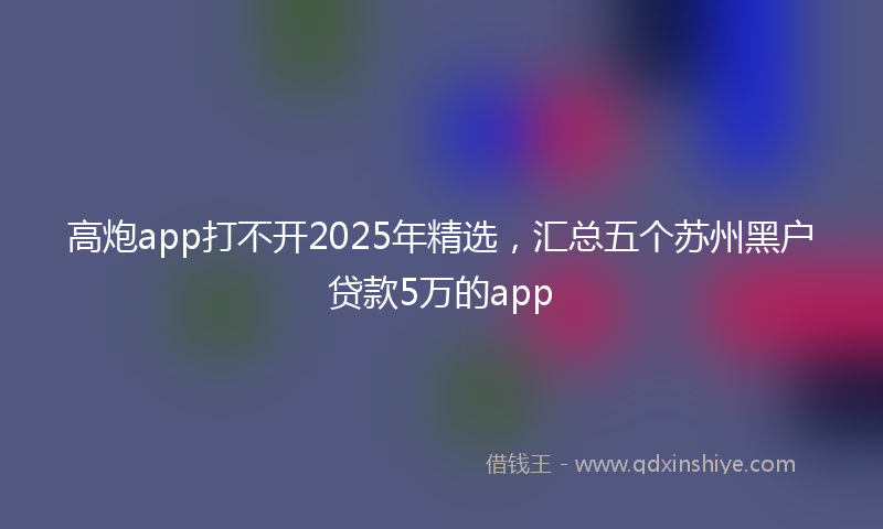 高炮app打不开2025年精选，汇总五个苏州黑户贷款5万的app