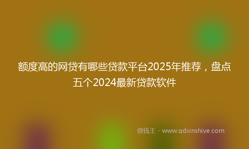 额度高的网贷有哪些贷款平台2025年推荐，盘点五个2024最新贷款软件