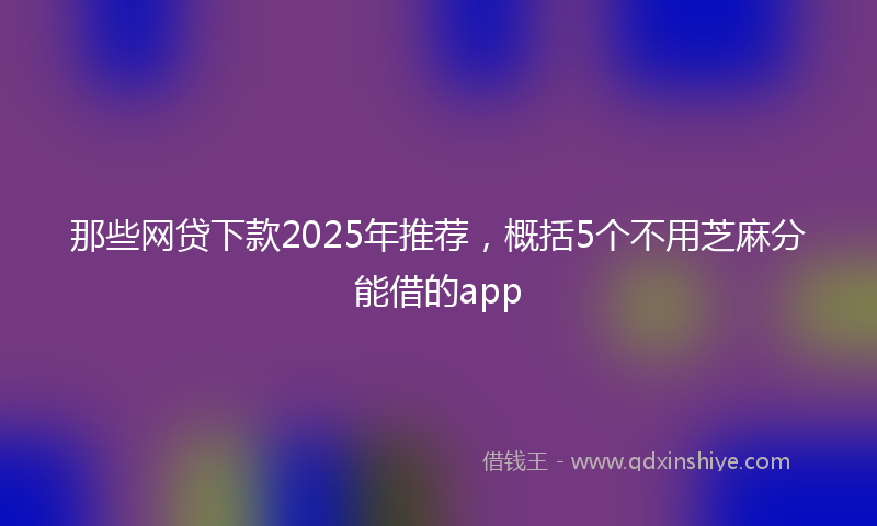 那些网贷下款2025年推荐，概括5个不用芝麻分能借的app