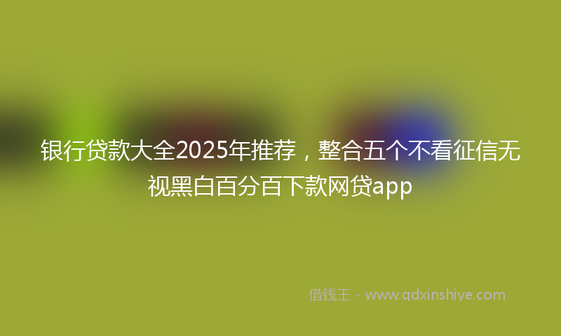 银行贷款大全2025年推荐，整合五个不看征信无视黑白百分百下款网贷app