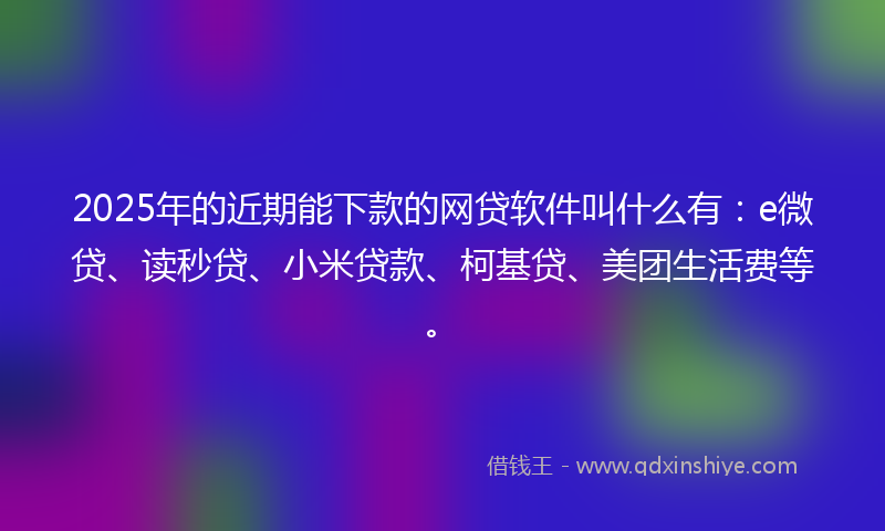 2025年的近期能下款的网贷软件叫什么有：e微贷、读秒贷、小米贷款、柯基贷、美团生活费等。