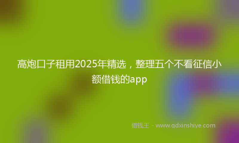 高炮口子租用2025年精选，整理五个不看征信小额借钱的app