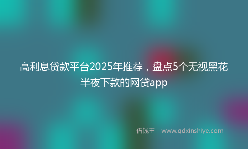 高利息贷款平台2025年推荐，盘点5个无视黑花半夜下款的网贷app