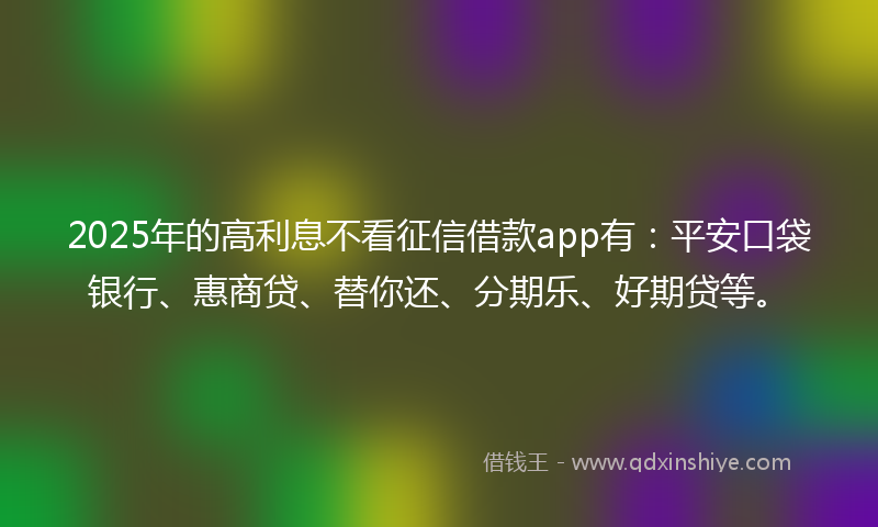 2025年的高利息不看征信借款app有：平安口袋银行、惠商贷、替你还、分期乐、好期贷等。