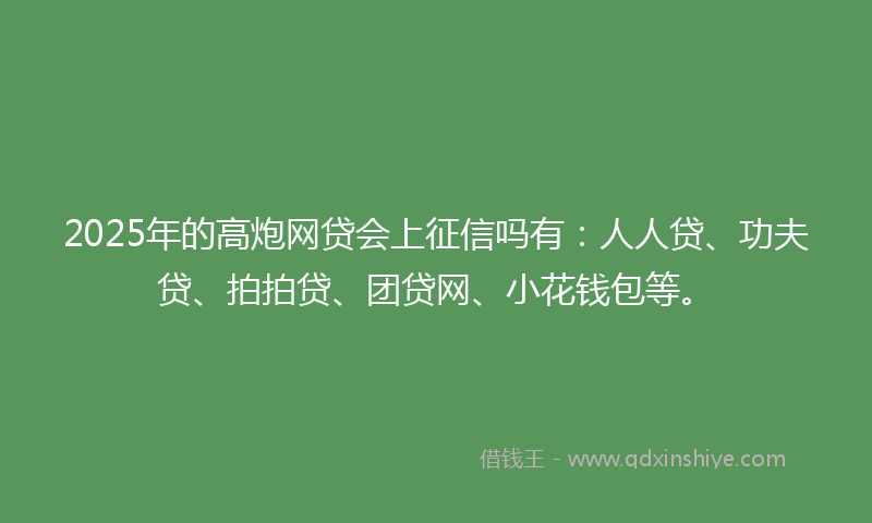 2025年的高炮网贷会上征信吗有：人人贷、功夫贷、拍拍贷、团贷网、小花钱包等。