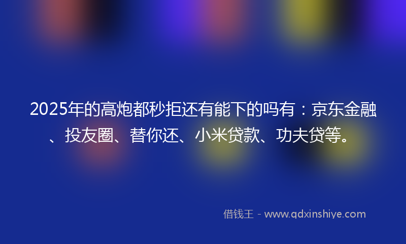 2025年的高炮都秒拒还有能下的吗有：京东金融、投友圈、替你还、小米贷款、功夫贷等。