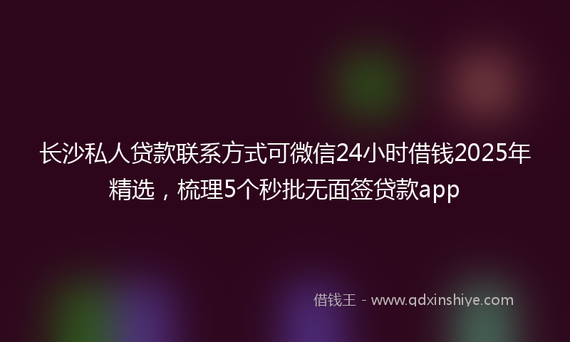 长沙私人贷款联系方式可微信24小时借钱2025年精选，梳理5个秒批无面签贷款app