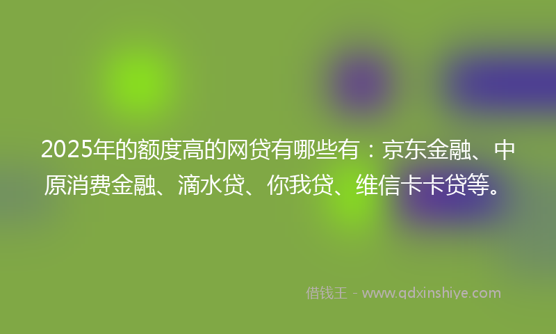 2025年的额度高的网贷有哪些有：京东金融、中原消费金融、滴水贷、你我贷、维信卡卡贷等。