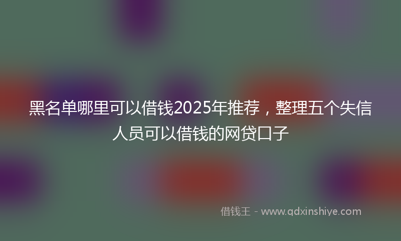 黑名单哪里可以借钱2025年推荐，整理五个失信人员可以借钱的网贷口子