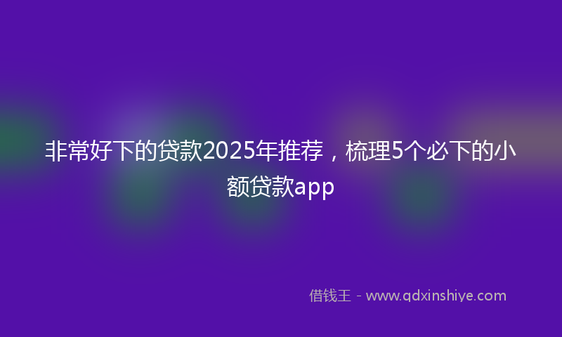 非常好下的贷款2025年推荐，梳理5个必下的小额贷款app