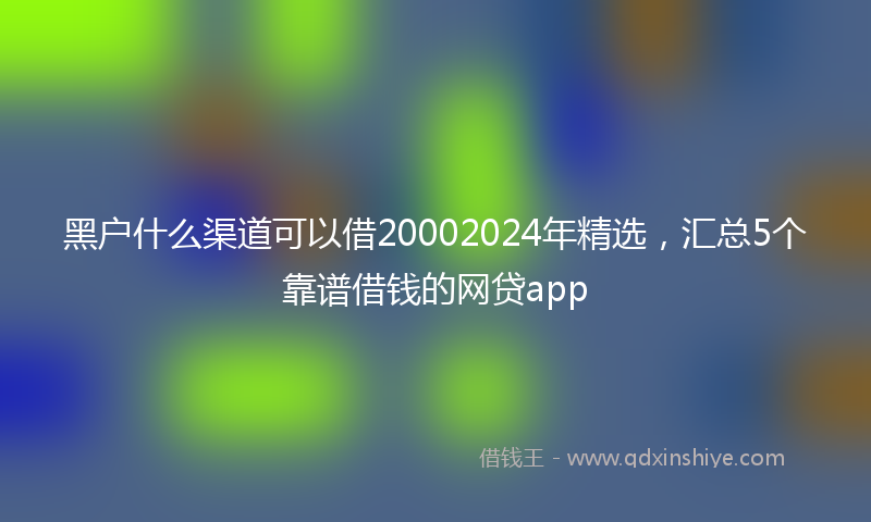黑户什么渠道可以借20002024年精选，汇总5个靠谱借钱的网贷app