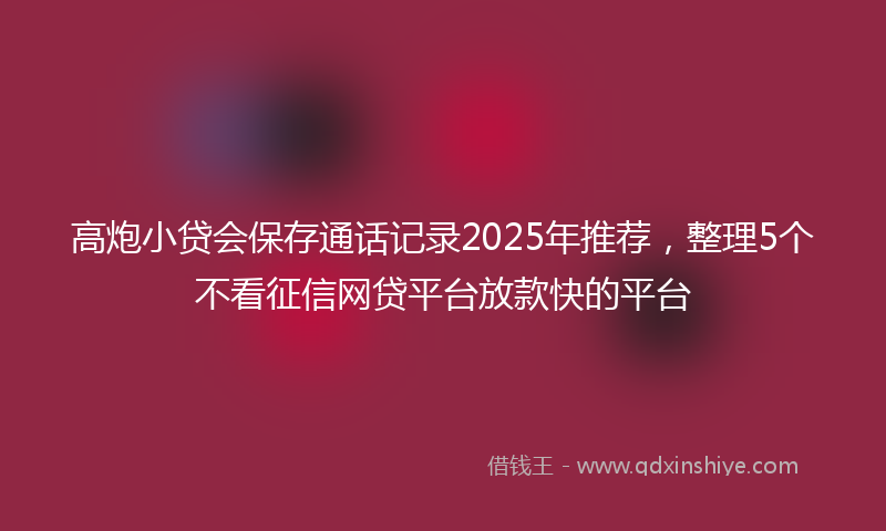 高炮小贷会保存通话记录2025年推荐，整理5个不看征信网贷平台放款快的平台