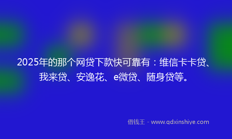 2025年的那个网贷下款快可靠有：维信卡卡贷、我来贷、安逸花、e微贷、随身贷等。