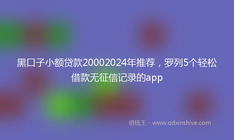 黑口子小额贷款20002024年推荐，罗列5个轻松借款无征信记录的app
