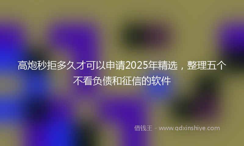 高炮秒拒多久才可以申请2025年精选，整理五个不看负债和征信的软件