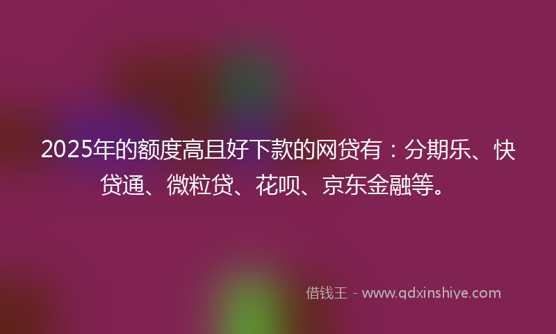 2025年的额度高且好下款的网贷有：分期乐、快贷通、微粒贷、花呗、京东金融等。
