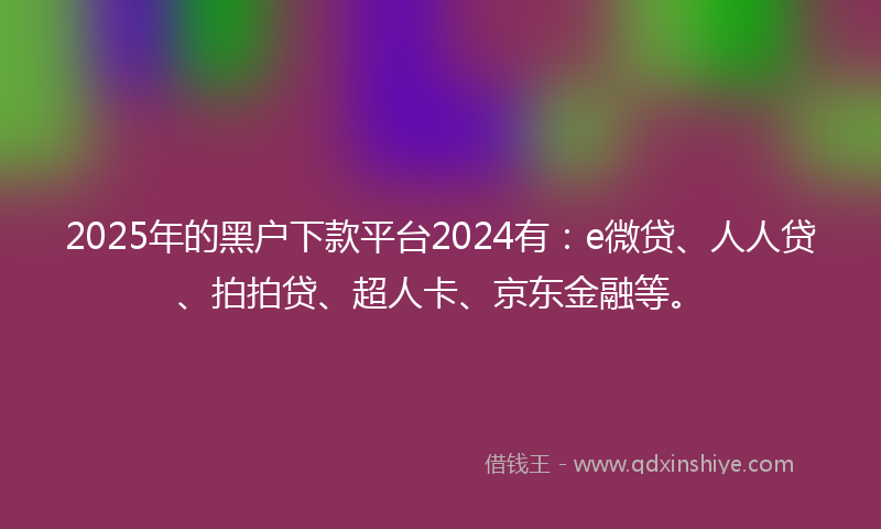 2025年的黑户下款平台2024有：e微贷、人人贷、拍拍贷、超人卡、京东金融等。