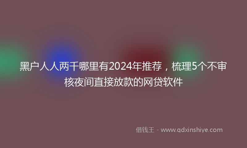 黑户人人两千哪里有2024年推荐，梳理5个不审核夜间直接放款的网贷软件