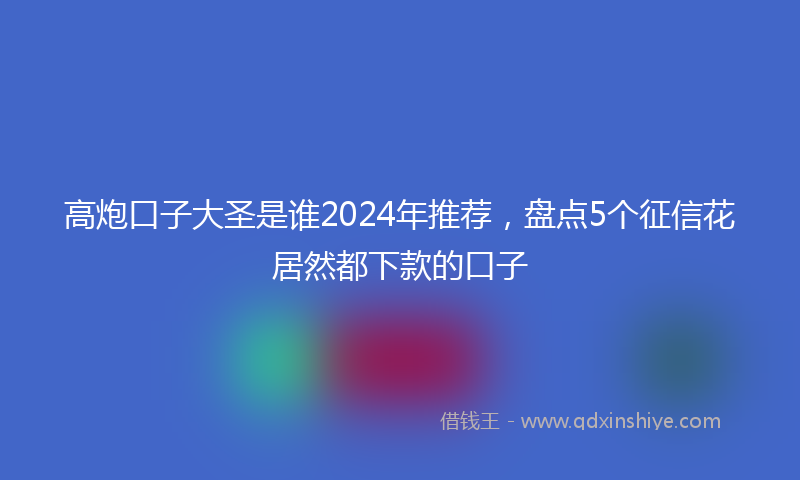 高炮口子大圣是谁2024年推荐，盘点5个征信花居然都下款的口子