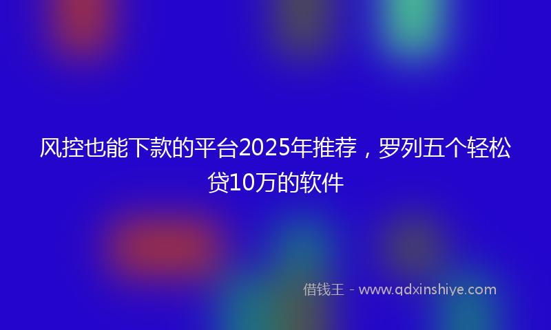 风控也能下款的平台2025年推荐，罗列五个轻松贷10万的软件