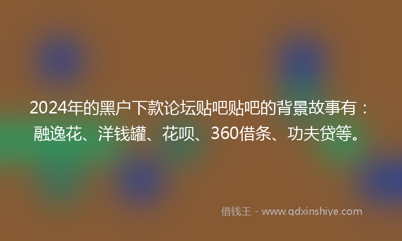 2024年的黑户下款论坛贴吧贴吧的背景故事有：融逸花、洋钱罐、花呗、360借条、功夫贷等。