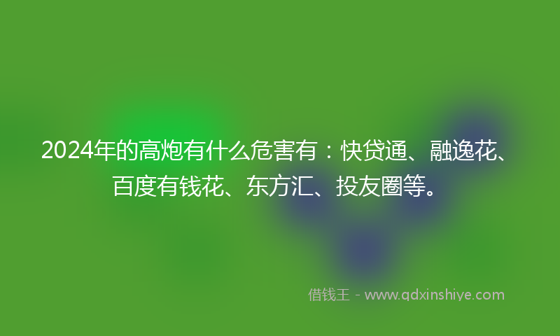 2024年的高炮有什么危害有：快贷通、融逸花、百度有钱花、东方汇、投友圈等。