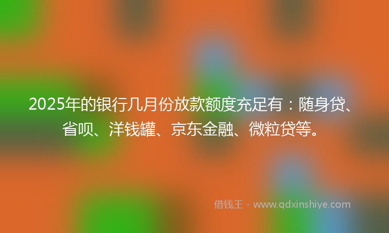 2025年的银行几月份放款额度充足有：随身贷、省呗、洋钱罐、京东金融、微粒贷等。