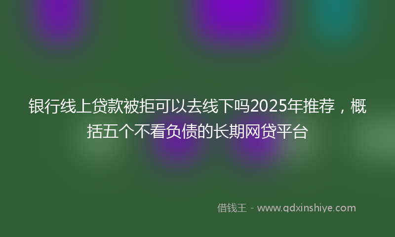 银行线上贷款被拒可以去线下吗2025年推荐，概括五个不看负债的长期网贷平台