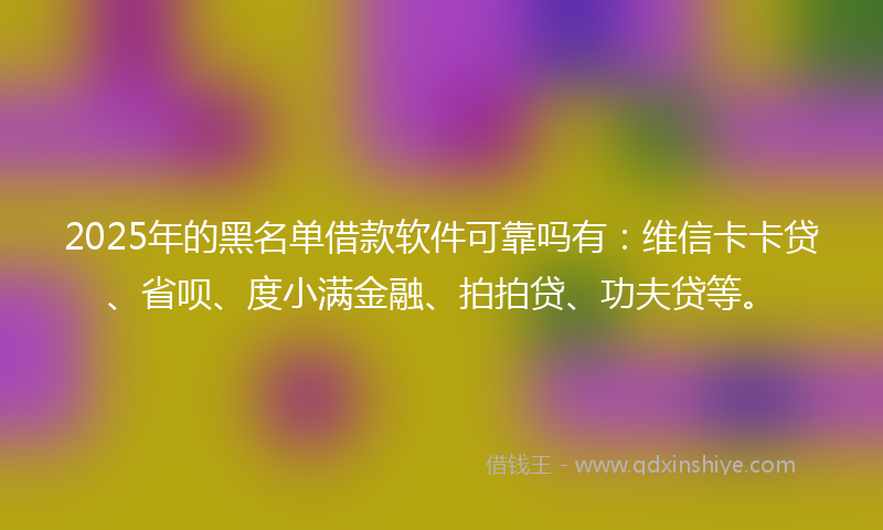 2025年的黑名单借款软件可靠吗有：维信卡卡贷、省呗、度小满金融、拍拍贷、功夫贷等。
