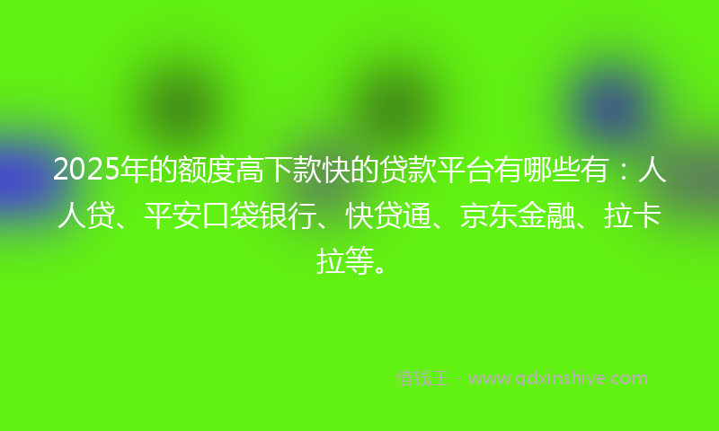 2025年的额度高下款快的贷款平台有哪些有：人人贷、平安口袋银行、快贷通、京东金融、拉卡拉等。