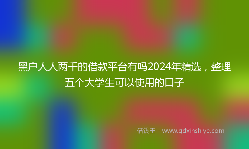黑户人人两千的借款平台有吗2024年精选，整理五个大学生可以使用的口子