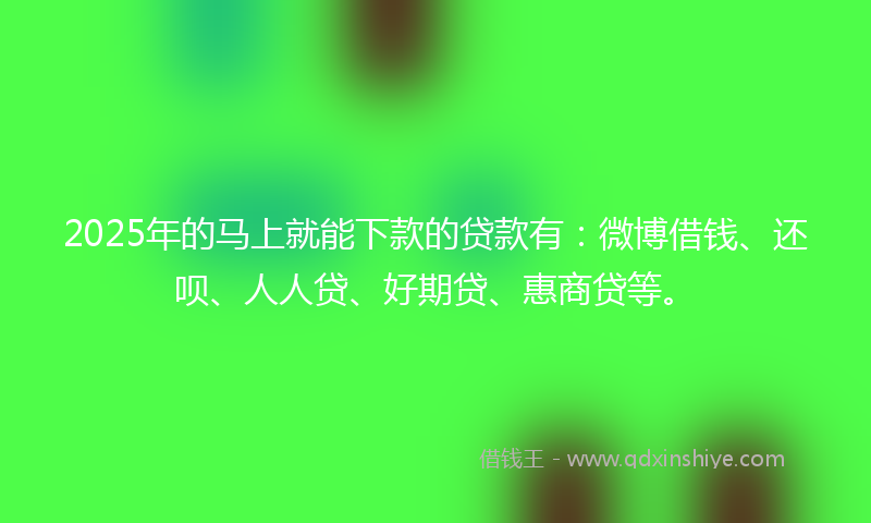 2025年的马上就能下款的贷款有：微博借钱、还呗、人人贷、好期贷、惠商贷等。
