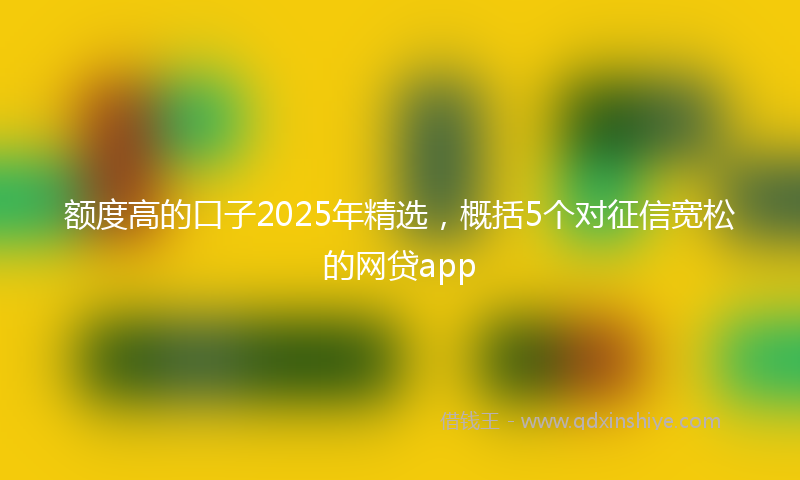 额度高的口子2025年精选，概括5个对征信宽松的网贷app