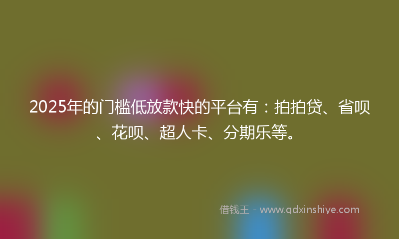 2025年的门槛低放款快的平台有：拍拍贷、省呗、花呗、超人卡、分期乐等。