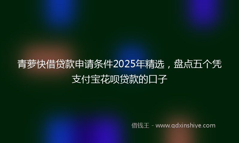 青萝快借贷款申请条件2025年精选，盘点五个凭支付宝花呗贷款的口子