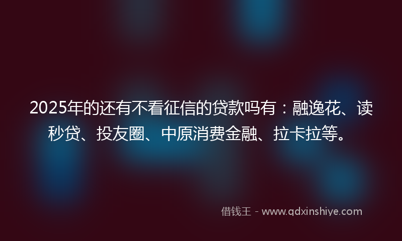 2025年的还有不看征信的贷款吗有：融逸花、读秒贷、投友圈、中原消费金融、拉卡拉等。