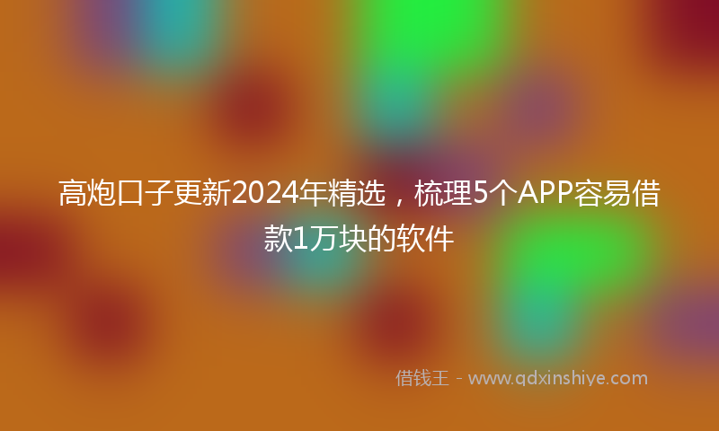 高炮口子更新2024年精选，梳理5个APP容易借款1万块的软件