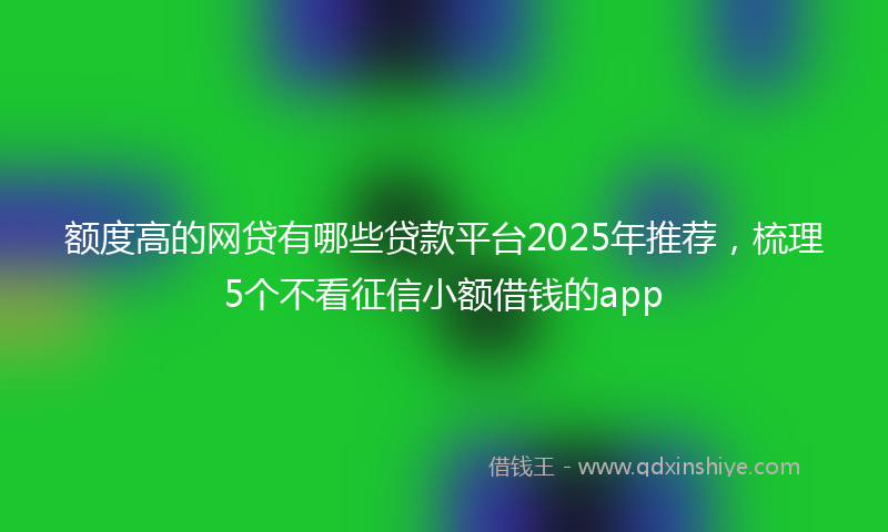 额度高的网贷有哪些贷款平台2025年推荐，梳理5个不看征信小额借钱的app